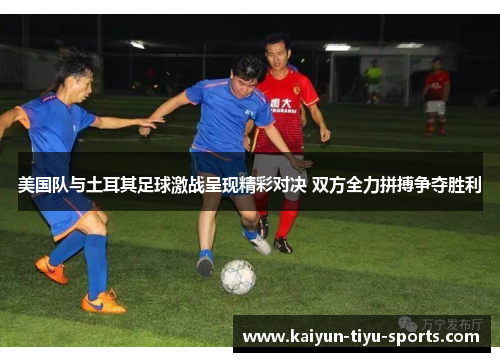美国队与土耳其足球激战呈现精彩对决 双方全力拼搏争夺胜利